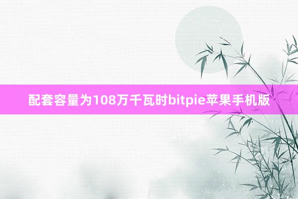 配套容量为108万千瓦时bitpie苹果手机版