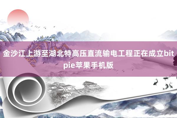 金沙江上游至湖北特高压直流输电工程正在成立bitpie苹果手机版