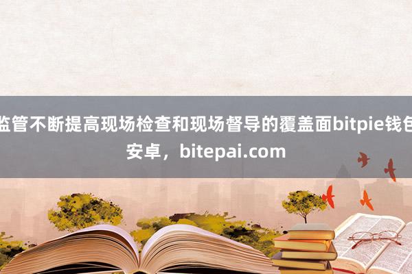 监管不断提高现场检查和现场督导的覆盖面bitpie钱包安卓，bitepai.com