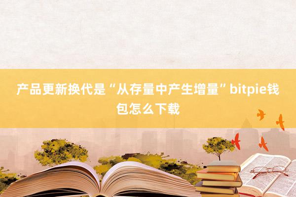 产品更新换代是“从存量中产生增量”bitpie钱包怎么下载