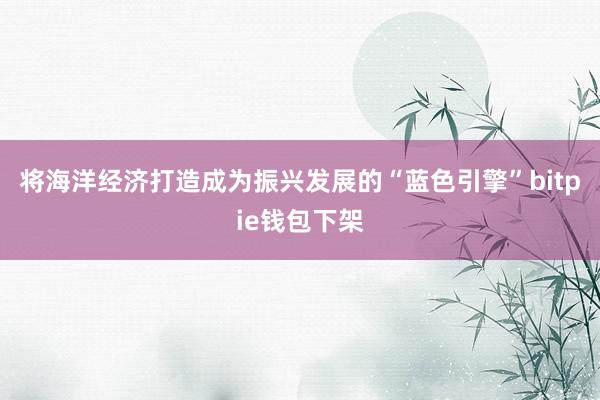 将海洋经济打造成为振兴发展的“蓝色引擎”bitpie钱包下架