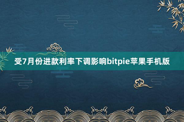 受7月份进款利率下调影响bitpie苹果手机版