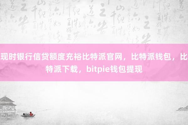 现时银行信贷额度充裕比特派官网，比特派钱包，比特派下载，bitpie钱包提现