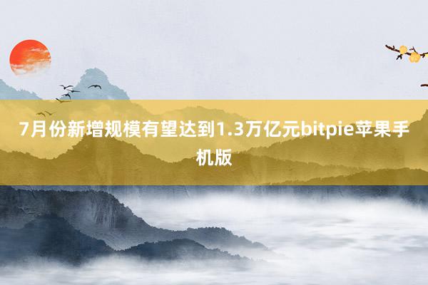 7月份新增规模有望达到1.3万亿元bitpie苹果手机版