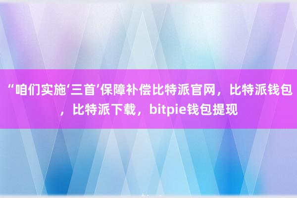 “咱们实施‘三首’保障补偿比特派官网，比特派钱包，比特派下载，bitpie钱包提现