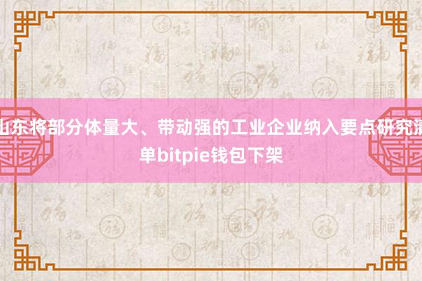 山东将部分体量大、带动强的工业企业纳入要点研究清单bitpie钱包下架