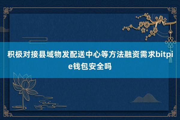 积极对接县域物发配送中心等方法融资需求bitpie钱包安全吗