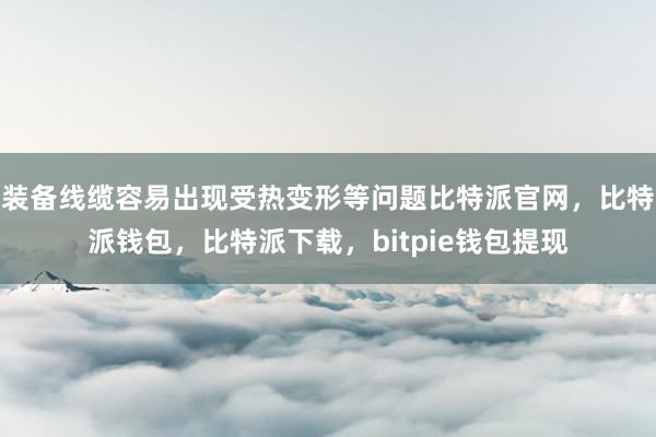 装备线缆容易出现受热变形等问题比特派官网，比特派钱包，比特派下载，bitpie钱包提现