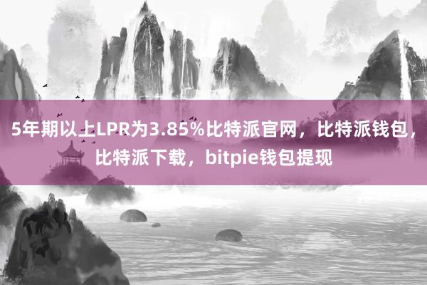 5年期以上LPR为3.85%比特派官网，比特派钱包，比特派下载，bitpie钱包提现