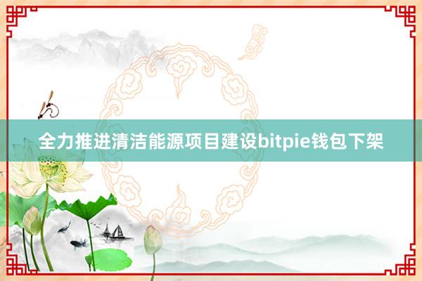 全力推进清洁能源项目建设bitpie钱包下架