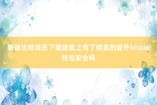 新版比特派在下载速度上有了明显的提升bitpie钱包安全吗