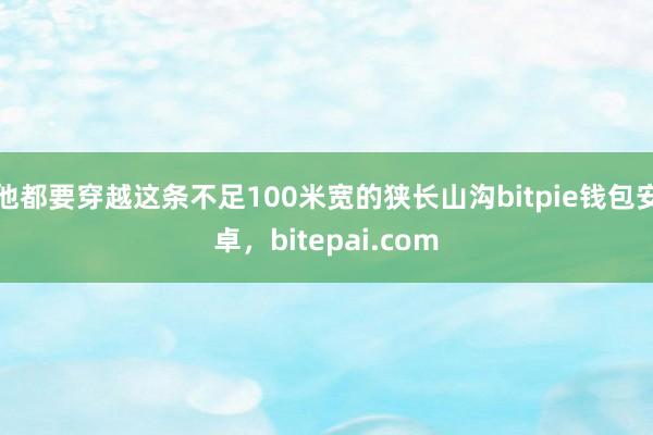 他都要穿越这条不足100米宽的狭长山沟bitpie钱包安卓，bitepai.com