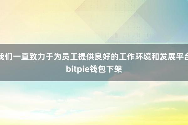 我们一直致力于为员工提供良好的工作环境和发展平台bitpie钱包下架