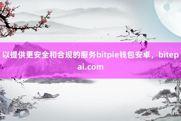 以提供更安全和合规的服务bitpie钱包安卓，bitepai.com